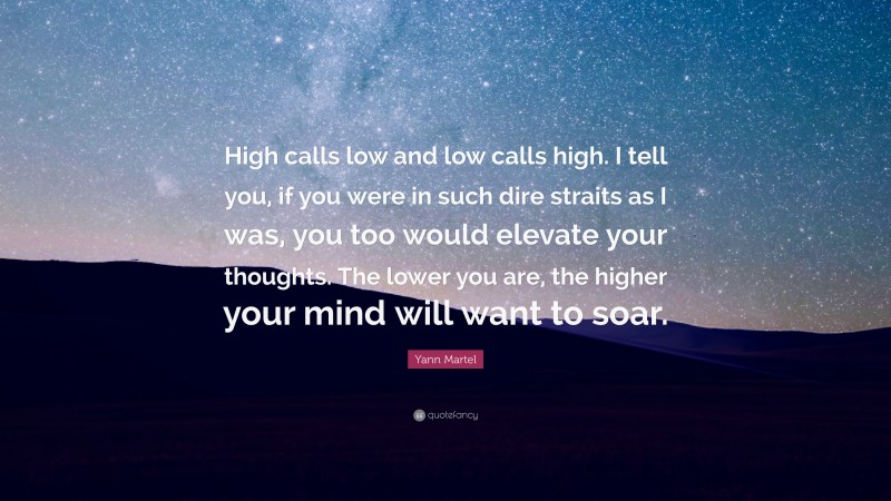 Yann Martel Quote: “High calls low and low calls high. I tell you, if you were in such dire straits as I was, you too would elevate your thoughts. The lower you are, the higher your mind will want to soar.”
