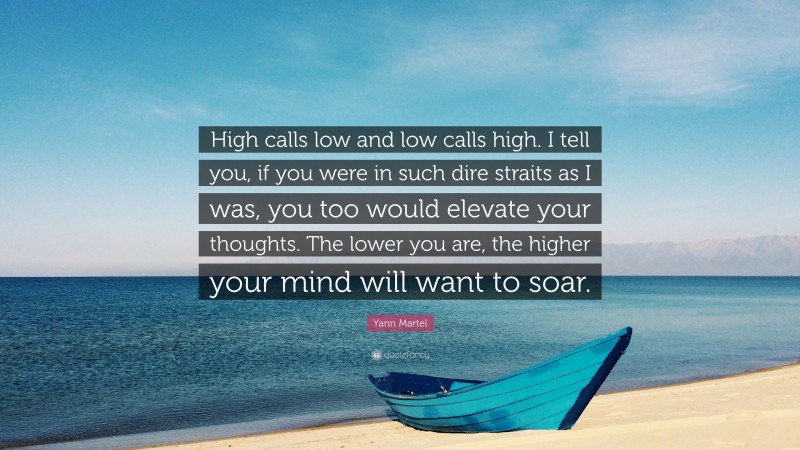 Yann Martel Quote: “High calls low and low calls high. I tell you, if you were in such dire straits as I was, you too would elevate your thoughts. The lower you are, the higher your mind will want to soar.”