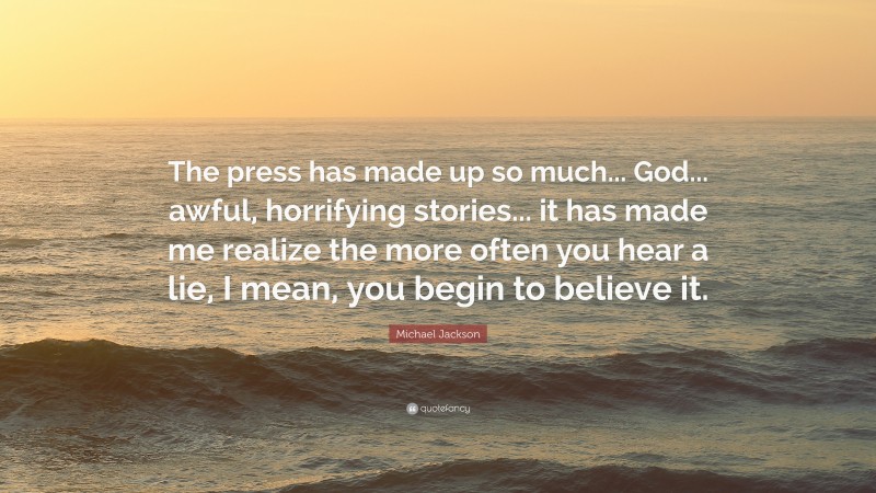 Michael Jackson Quote: “The press has made up so much... God... awful, horrifying stories... it has made me realize the more often you hear a lie, I mean, you begin to believe it.”