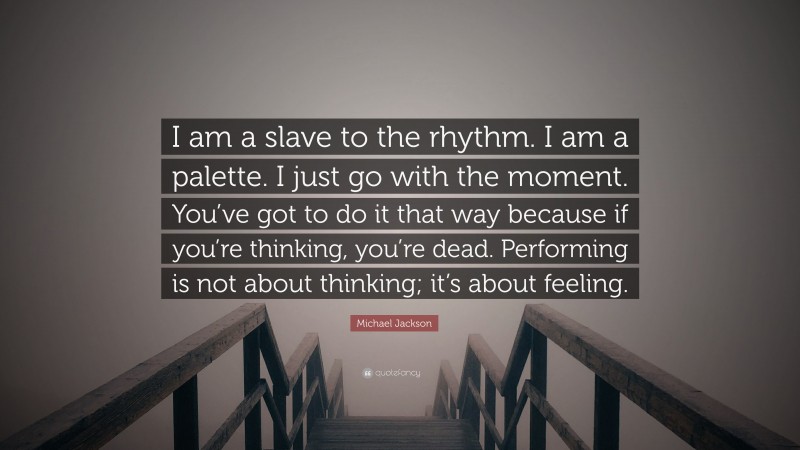 Michael Jackson Quote: “I am a slave to the rhythm. I am a palette. I just go with the moment. You’ve got to do it that way because if you’re thinking, you’re dead. Performing is not about thinking; it’s about feeling.”