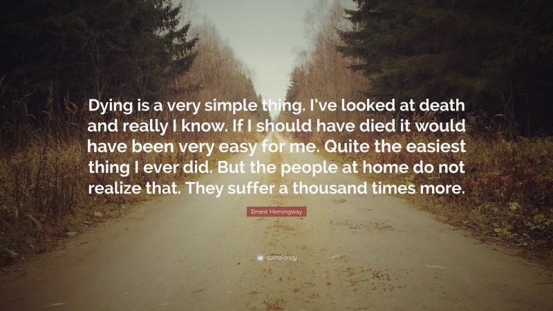 Ernest Hemingway Quote: “Dying is a very simple thing. I’ve looked at death and really I know. If I should have died it would have been very easy for me. Quite the easiest thing I ever did. But the people at home do not realize that. They suffer a thousand times more.”