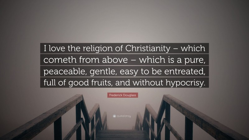 Frederick Douglass Quote: “I love the religion of Christianity – which cometh from above – which is a pure, peaceable, gentle, easy to be entreated, full of good fruits, and without hypocrisy.”