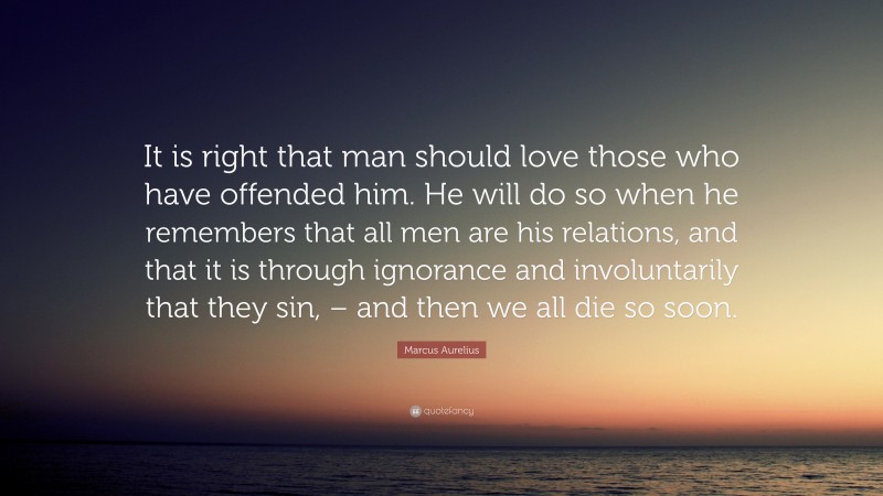 Marcus Aurelius Quote: “It is right that man should love those who have offended him. He will do so when he remembers that all men are his relations, and that it is through ignorance and involuntarily that they sin, – and then we all die so soon.”