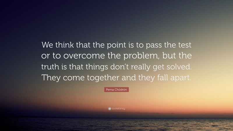 Pema Chödrön Quote: “We think that the point is to pass the test or to overcome the problem, but the truth is that things don’t really get solved. They come together and they fall apart.”