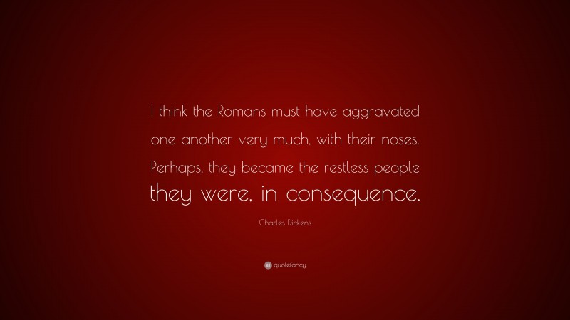Charles Dickens Quote: “I think the Romans must have aggravated one another very much, with their noses. Perhaps, they became the restless people they were, in consequence.”