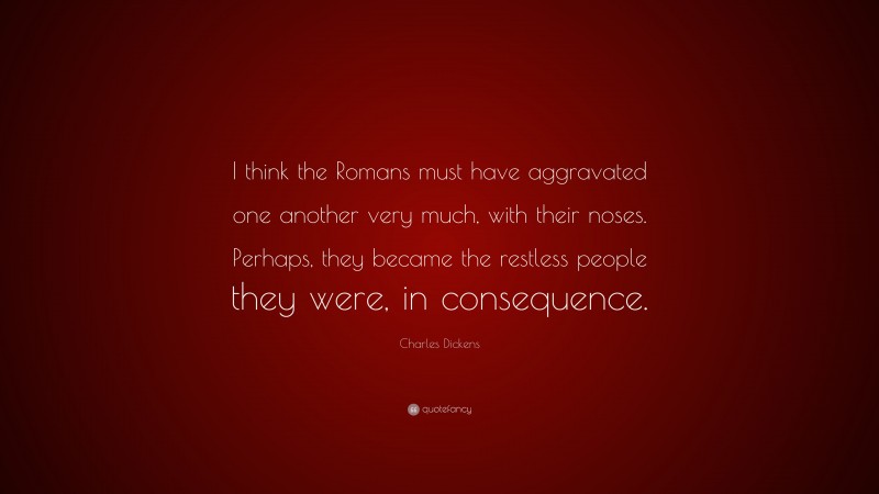 Charles Dickens Quote: “I think the Romans must have aggravated one another very much, with their noses. Perhaps, they became the restless people they were, in consequence.”