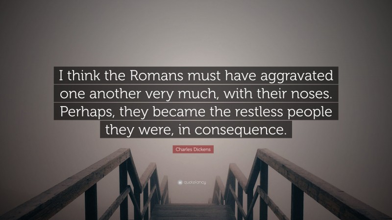 Charles Dickens Quote: “I think the Romans must have aggravated one another very much, with their noses. Perhaps, they became the restless people they were, in consequence.”