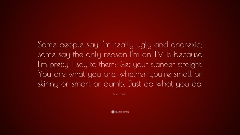 Ann Coulter Quote: “Some people say I’m really ugly and anorexic; some say the only reason I’m on TV is because I’m pretty. I say to them: Get your slander straight. You are what you are, whether you’re small or skinny or smart or dumb. Just do what you do.”