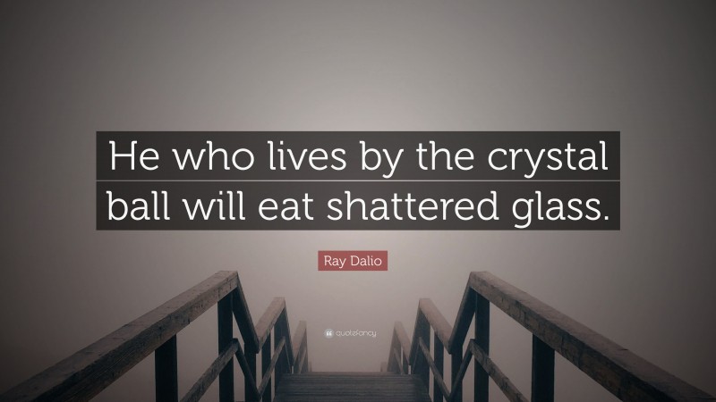 Ray Dalio Quote: “He who lives by the crystal ball will eat shattered glass.”