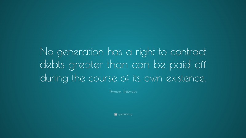 Thomas Jefferson Quote: “No generation has a right to contract debts greater than can be paid off during the course of its own existence.”