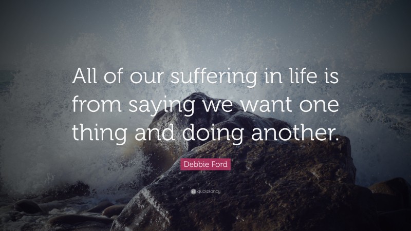 Debbie Ford Quote: “All of our suffering in life is from saying we want one thing and doing another.”