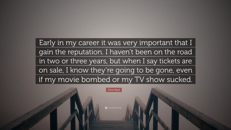 Chris Rock Quote: “Early in my career it was very important that I gain the reputation. I haven’t been on the road in two or three years, but when I say tickets are on sale, I know they’re going to be gone, even if my movie bombed or my TV show sucked.”