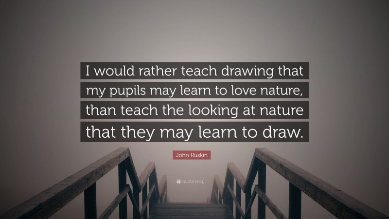 John Ruskin Quote: “I would rather teach drawing that my pupils may learn to love nature, than teach the looking at nature that they may learn to draw.”