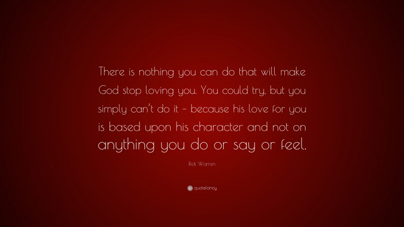 Rick Warren Quote: “There is nothing you can do that will make God stop loving you. You could try, but you simply can’t do it – because his love for you is based upon his character and not on anything you do or say or feel.”