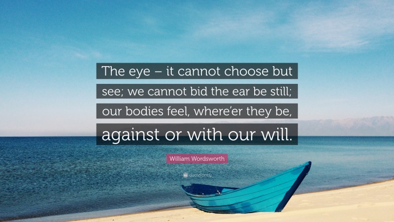 William Wordsworth Quote: “The eye – it cannot choose but see; we cannot bid the ear be still; our bodies feel, where’er they be, against or with our will.”