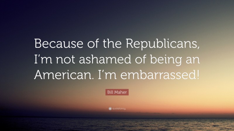 Bill Maher Quote: “Because of the Republicans, I’m not ashamed of being an American. I’m embarrassed!”