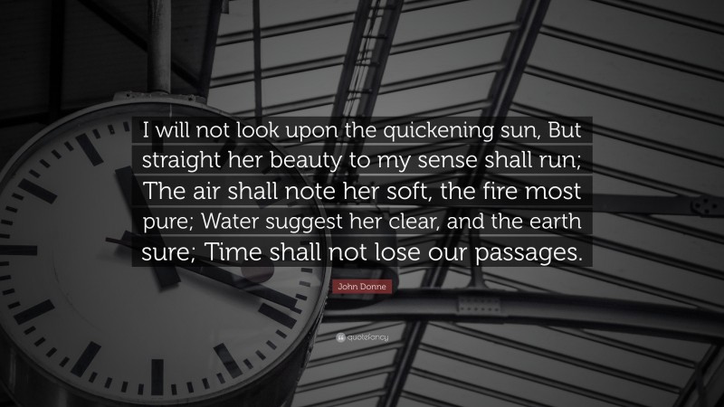 John Donne Quote: “I will not look upon the quickening sun, But straight her beauty to my sense shall run; The air shall note her soft, the fire most pure; Water suggest her clear, and the earth sure; Time shall not lose our passages.”