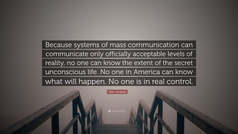 Allen Ginsberg Quote: “Because systems of mass communication can communicate only officially acceptable levels of reality, no one can know the extent of the secret unconscious life. No one in America can know what will happen. No one is in real control.”