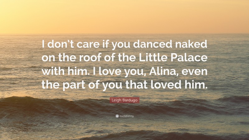 Leigh Bardugo Quote: “I don’t care if you danced naked on the roof of the Little Palace with him. I love you, Alina, even the part of you that loved him.”