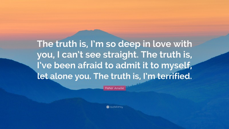 Fisher Amelie Quote: “The truth is, I’m so deep in love with you, I can’t see straight. The truth is, I’ve been afraid to admit it to myself, let alone you. The truth is, I’m terrified.”