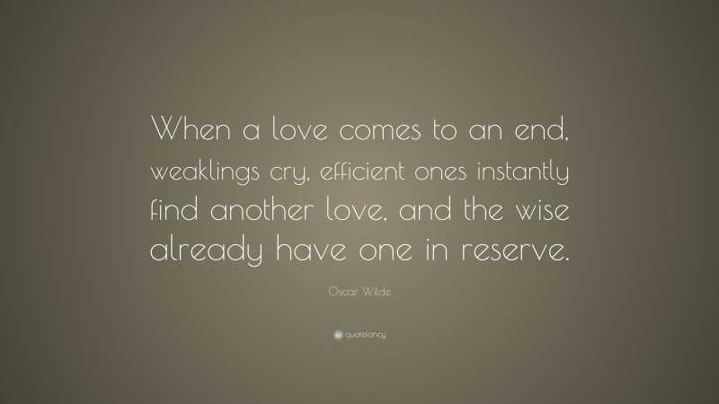 Oscar Wilde Quote: “When a love comes to an end, weaklings cry, efficient ones instantly find another love, and the wise already have one in reserve.”