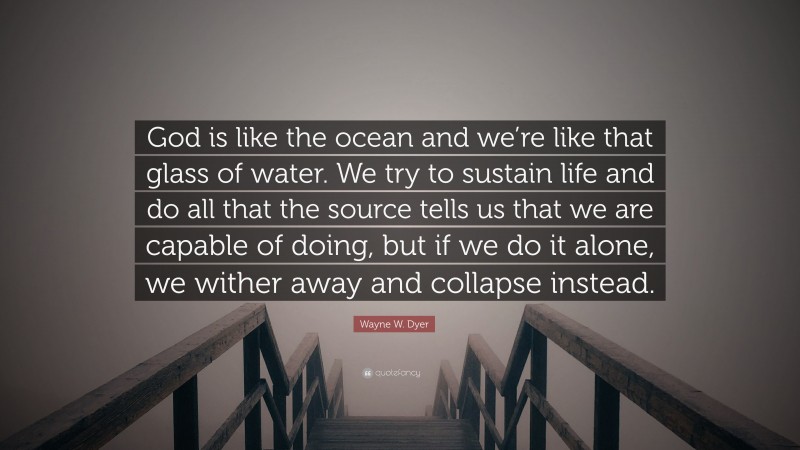 Wayne W. Dyer Quote: “God is like the ocean and we’re like that glass of water. We try to sustain life and do all that the source tells us that we are capable of doing, but if we do it alone, we wither away and collapse instead.”