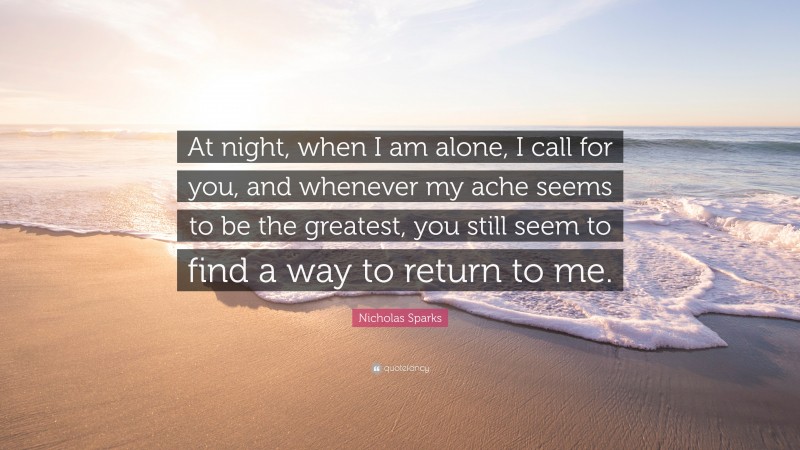 Nicholas Sparks Quote: “At night, when I am alone, I call for you, and whenever my ache seems to be the greatest, you still seem to find a way to return to me.”