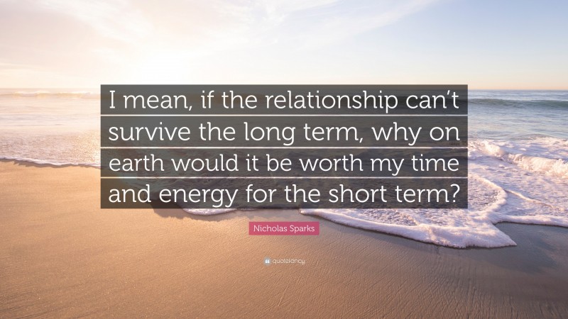 Nicholas Sparks Quote: “I mean, if the relationship can’t survive the long term, why on earth would it be worth my time and energy for the short term?”