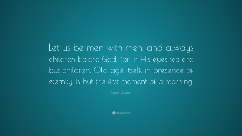 Joseph Joubert Quote: “Let us be men with men, and always children before God; for in His eyes we are but children. Old age itself, in presence of eternity, is but the first moment of a morning.”