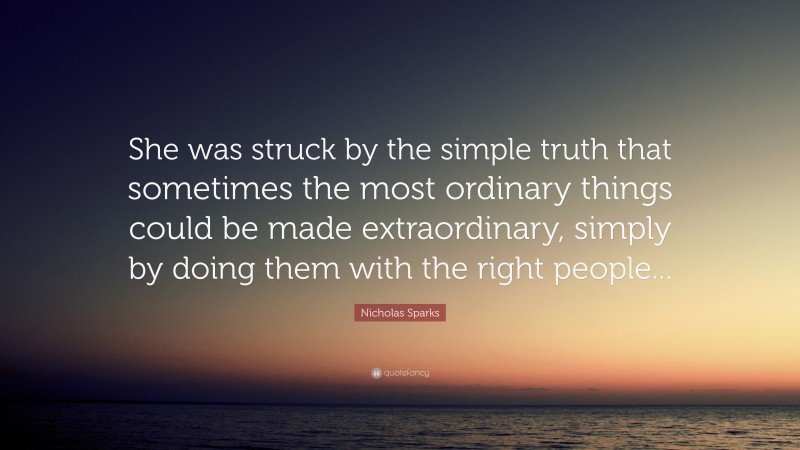 Nicholas Sparks Quote: “She was struck by the simple truth that sometimes the most ordinary things could be made extraordinary, simply by doing them with the right people...”
