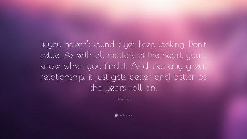 Steve Jobs Quote: “If you haven't found it yet, keep looking. Don't settle. As with all matters of the heart, you'll know when you find it. And, like any great relationship, it just gets better and better as the years roll on.”