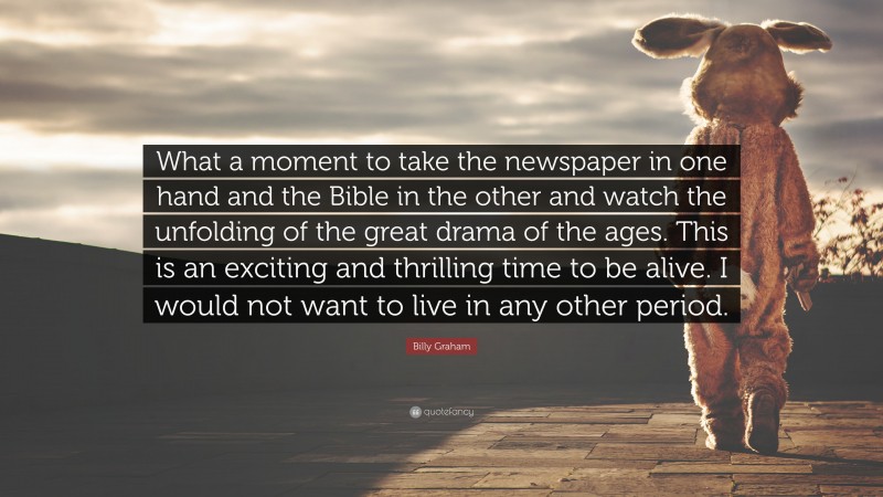 Billy Graham Quote: “What a moment to take the newspaper in one hand and the Bible in the other and watch the unfolding of the great drama of the ages. This is an exciting and thrilling time to be alive. I would not want to live in any other period.”