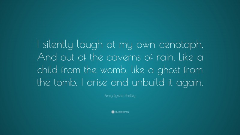 Percy Bysshe Shelley Quote: “I silently laugh at my own cenotaph, And out of the caverns of rain, Like a child from the womb, like a ghost from the tomb, I arise and unbuild it again.”