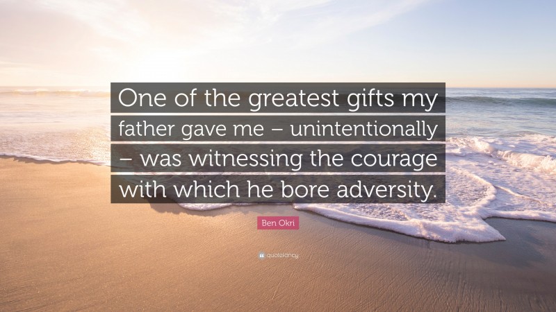 Ben Okri Quote: “One of the greatest gifts my father gave me – unintentionally – was witnessing the courage with which he bore adversity.”