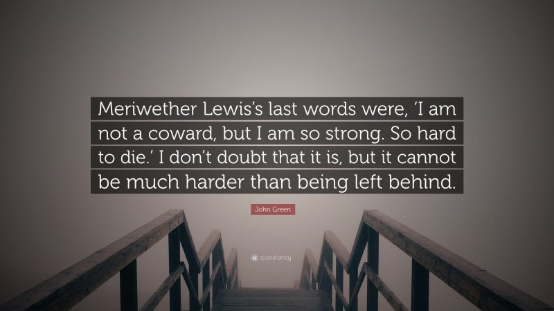 John Green Quote: “Meriwether Lewis’s last words were, ‘I am not a coward, but I am so strong. So hard to die.’ I don’t doubt that it is, but it cannot be much harder than being left behind.”
