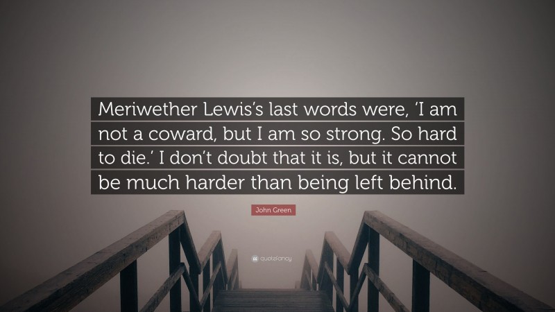 John Green Quote: “Meriwether Lewis’s last words were, ‘I am not a coward, but I am so strong. So hard to die.’ I don’t doubt that it is, but it cannot be much harder than being left behind.”