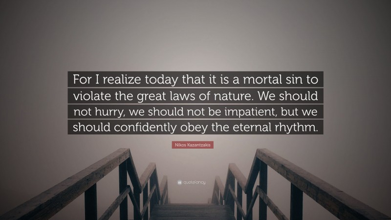 Nikos Kazantzakis Quote: “For I realize today that it is a mortal sin to violate the great laws of nature. We should not hurry, we should not be impatient, but we should confidently obey the eternal rhythm.”