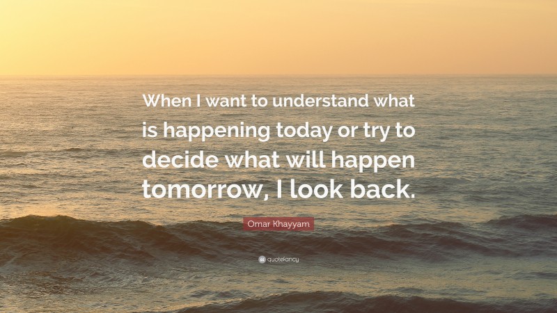 Omar Khayyam Quote: “When I want to understand what is happening today or try to decide what will happen tomorrow, I look back.”