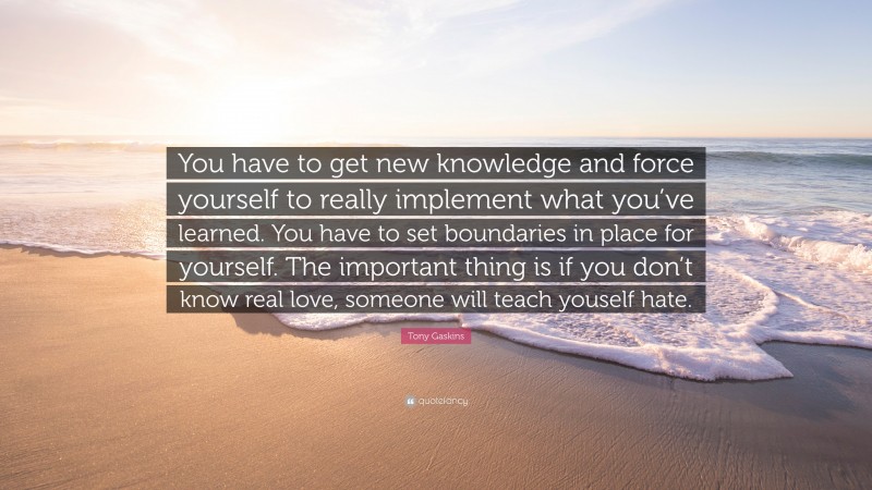 Tony Gaskins Quote: “You have to get new knowledge and force yourself to really implement what you’ve learned. You have to set boundaries in place for yourself. The important thing is if you don’t know real love, someone will teach youself hate.”