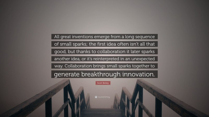 Scott Belsky Quote: “All great inventions emerge from a long sequence of small sparks; the first idea often isn’t all that good, but thanks to collaboration it later sparks another idea, or it’s reinterpreted in an unexpected way. Collaboration brings small sparks together to generate breakthrough innovation.”