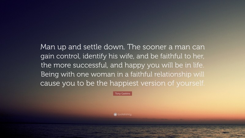 Tony Gaskins Quote: “Man up and settle down. The sooner a man can gain control, identify his wife, and be faithful to her, the more successful, and happy you will be in life. Being with one woman in a faithful relationship will cause you to be the happiest version of yourself.”