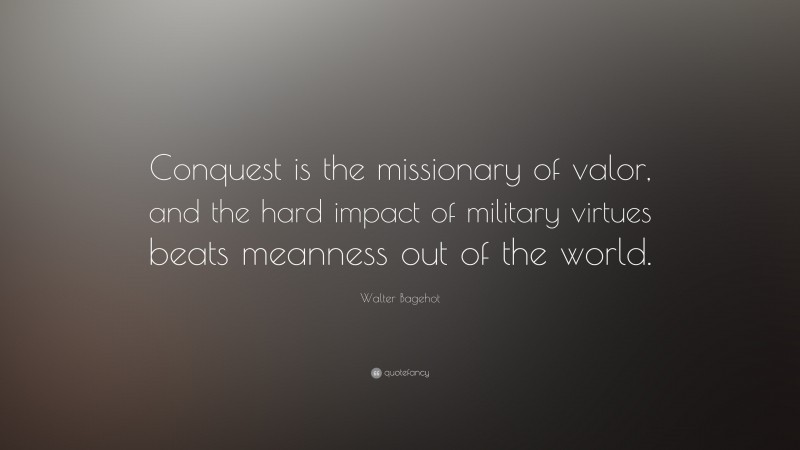 Walter Bagehot Quote: “Conquest is the missionary of valor, and the hard impact of military virtues beats meanness out of the world.”