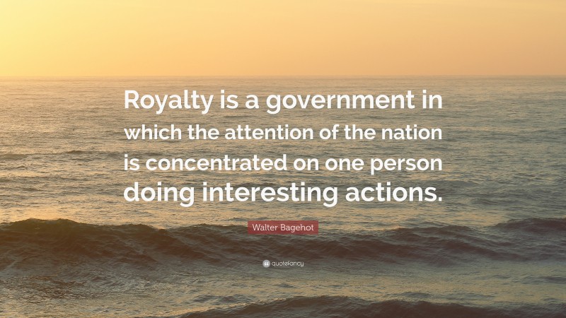 Walter Bagehot Quote: “Royalty is a government in which the attention of the nation is concentrated on one person doing interesting actions.”