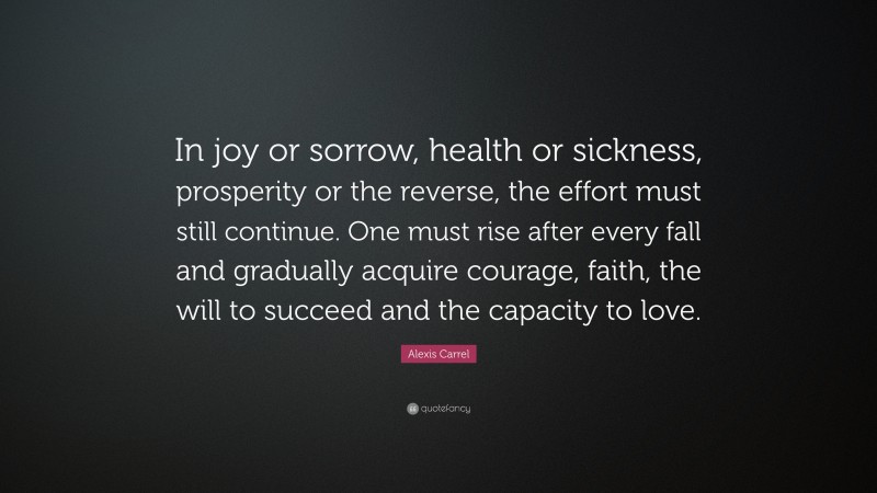 Alexis Carrel Quote: “In joy or sorrow, health or sickness, prosperity or the reverse, the effort must still continue. One must rise after every fall and gradually acquire courage, faith, the will to succeed and the capacity to love.”