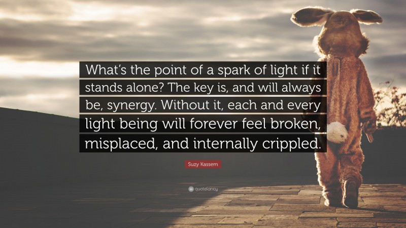 Suzy Kassem Quote: “What’s the point of a spark of light if it stands alone? The key is, and will always be, synergy. Without it, each and every light being will forever feel broken, misplaced, and internally crippled.”