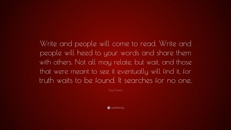 Suzy Kassem Quote: “Write and people will come to read. Write and people will heed to your words and share them with others. Not all may relate, but wait, and those that were meant to see it eventually will find it, for truth waits to be found. It searches for no one.”