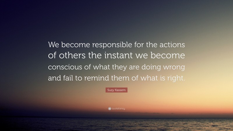 Suzy Kassem Quote: “We become responsible for the actions of others the instant we become conscious of what they are doing wrong and fail to remind them of what is right.”