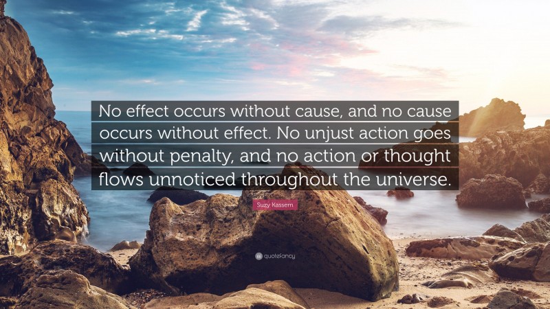Suzy Kassem Quote: “No effect occurs without cause, and no cause occurs without effect. No unjust action goes without penalty, and no action or thought flows unnoticed throughout the universe.”