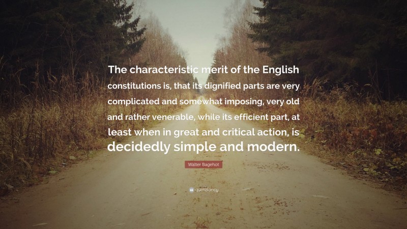 Walter Bagehot Quote: “The characteristic merit of the English constitutions is, that its dignified parts are very complicated and somewhat imposing, very old and rather venerable, while its efficient part, at least when in great and critical action, is decidedly simple and modern.”