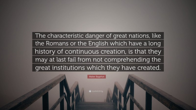 Walter Bagehot Quote: “The characteristic danger of great nations, like the Romans or the English which have a long history of continuous creation, is that they may at last fail from not comprehending the great institutions which they have created.”